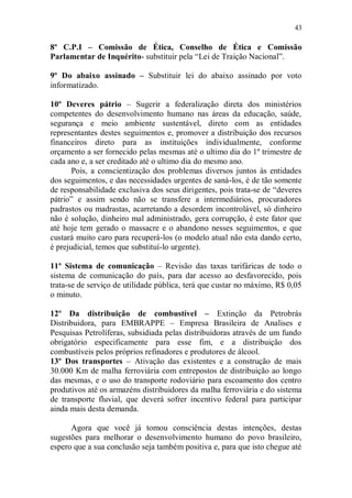 43

8º C.P.I – Comissão de Ética, Conselho de Ética e Comissão
Parlamentar de Inquérito- substituir pela “Lei de Traição Nacional”.

9º Do abaixo assinado – Substituir lei do abaixo assinado por voto
informatizado.

10º Deveres pátrio – Sugerir a federalização direta dos ministérios
competentes do desenvolvimento humano nas áreas da educação, saúde,
segurança e meio ambiente sustentável, direto com as entidades
representantes destes seguimentos e, promover a distribuição dos recursos
financeiros direto para as instituições individualmente, conforme
orçamento a ser fornecido pelas mesmas até o ultimo dia do 1º trimestre de
cada ano e, a ser creditado até o ultimo dia do mesmo ano.
       Pois, a conscientização dos problemas diversos juntos às entidades
dos seguimentos, e das necessidades urgentes de saná-los, é de tão somente
de responsabilidade exclusiva dos seus dirigentes, pois trata-se de “deveres
pátrio” e assim sendo não se transfere a intermediários, procuradores
padrastos ou madrastas, acarretando a desordem incontrolável, só dinheiro
não é solução, dinheiro mal administrado, gera corrupção, é este fator que
até hoje tem gerado o massacre e o abandono nesses seguimentos, e que
custará muito caro para recuperá-los (o modelo atual não esta dando certo,
é prejudicial, temos que substituí-lo urgente).

11º Sistema de comunicação – Revisão das taxas tarifáricas de todo o
sistema de comunicação do país, para dar acesso ao desfavorecido, pois
trata-se de serviço de utilidade pública, terá que custar no máximo, R$ 0,05
o minuto.

12º Da distribuição de combustível – Extinção da Petrobrás
Distribuidora, para EMBRAPPE – Empresa Brasileira de Analises e
Pesquisas Petrolíferas, subsidiada pelas distribuidoras através de um fundo
obrigatório especificamente para esse fim, e a distribuição dos
combustíveis pelos próprios refinadores e produtores de álcool.
13º Dos transportes – Ativação das existentes e a construção de mais
30.000 Km de malha ferroviária com entrepostos de distribuição ao longo
das mesmas, e o uso do transporte rodoviário para escoamento dos centro
produtivos até os armazéns distribuidores da malha ferroviária e do sistema
de transporte fluvial, que deverá sofrer incentivo federal para participar
ainda mais desta demanda.

      Agora que você já tomou consciência destas intenções, destas
sugestões para melhorar o desenvolvimento humano do povo brasileiro,
espero que a sua conclusão seja também positiva e, para que isto chegue até
 