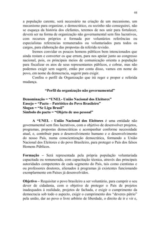 44

a população carente, será necessário na criação de um mecanismo, um
mecanismo para organizar, e democrático, eu sozinho não conseguirei, não
se esqueça da história dos elefantes, teremos de nos unir para fortalecer,
deverá ser na forma de organização não governamental sem fins lucrativos,
com recursos próprios e formada por voluntários referências ou
especialistas referencias remunerados ou voluntariados para todos os
cargos, para elaboração das propostas da referida revisão.
      Iremos convidar os poucos homens públicos bem intencionados que
ainda restam e converter os que erram, para nos apoiar junto ao congresso
nacional, pois, os principais meios de comunicação orienta a população
para fiscalizar os atos de seus representantes públicos, e cobrar, mas não
podemos exigir sem sugerir, então por conta disso, vamos em nome do
povo, em nome da democracia, sugerir para exigir.
      Confira o perfil da Organização que irá reger e propor e referida
mudança.

               “Perfil da organização não governamental”

Denominação = “UNEL- União Nacional dos Eleitores”
Ensejo = “Pacto – Patriótico do Povo Brasileiro”
Slogan = “Se Liga Brasil”
Símbolo do pacto = “Objeto de uso pessoal”

       A “UNEL - União Nacional dos Eleitores é uma entidade não
governamental sem fins lucrativos, com o objetivo de desenvolver projetos,
programas, propostas democráticas e acompanhar conforme necessidade
atual, e, contribuir para o desenvolvimento humano e o desenvolvimento
do nosso País, numa conscientização democrática, formando a União
Nacional dos Eleitores e do povo Brasileiro, para proteger o País dos falsos
Homens Públicos.

Formação – Será representada pela própria população voluntariada
capacitada ou remunerada, com capacitação técnica, através das principais
autoridades competentes de cada segmento do País, tais como cientistas e
ou professores doutores, alienados à programas já existentes funcionando
exemplarmente em Países já desenvolvidos.

Objetivo – Requisitar o povo brasileiro a ser voluntário, para cumprir o seu
dever de cidadania, com o objetivo de proteger o País de projetos
inadequados à realidade, projetos de fachada, e exigir o cumprimento da
democracia sob todo o aspecto, exigir o cumprimento dos “deveres pátrio”
pela união, dar ao povo o livre arbítrio de liberdade, o direito de ir e vir e,
 