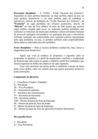 46

Precaução disciplinar – A “UNEL - União Nacional dos Eleitores”,
requisitará na mais perfeita harmonia, na mais perfeita ordem de paz, na
mais perfeita democracia, e, na mais perfeita ação de cidadania e
patriotismo, através da formação da “União Nacional dos Eleitores”, da
“Exclusão” da sigla partidária nas eleições posteriores, através do
“Boicote” ao voto de livre arbítrio na urna, de todo aquele que exercer
cargo publico elegido pelo povo, ou indicação política partidária, que
contrariar os interesses da nação para melhorar o desenvolvimento humano
do povo,sob quaisquer circunstância ou, quaisquer que seja o mecanismo
utilizado, acusando sua contrariedade, terá a punição coletiva representada
pela sigla partidária, ou seja, os partidos políticos terão responsabilidade
direta sobre os indivíduos por eles acolhidos.

Frase disciplinar – “Para o sucesso podemos conduzi-los, mas, temos o
diagnóstico para destituí-los”.

       Agora que você já conhece as propostas e sugestões para os
programas, os projetos, e o perfil da organização, confiram a composição
da diretoria que irão ocupar as pastas e também o perfil dos candidatos, que
iremos requisitar na defesa dos objetivos de cada segmento.
       Caso você preencha um desses perfis e manifeste o desejo de fazer
parte nessa defesa, entre em contato para que juntos possamos promover
essas realizações.

Composição da diretoria

I – Conselheiro Criador e Fundador
II – Presidente
III – Vice-Presidente
IV – Secretaria do gabinete
V – Secretaria das comunicações
VI – Secretaria da tesouraria
VII – Secretaria jurídica
VIII – Diretor da pasta da Área da Educação
IX – Diretor da pasta da Área da Saúde
X – Diretor da pasta da Área da Segurança
XI – Diretor da pasta da Área da agricultura Familiar Sustentável


Do conselho fiscal

I – Presidente
II – Vice-Presidente
 