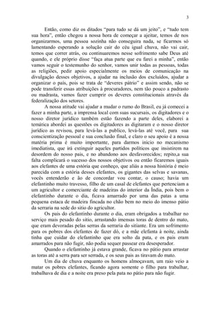 3

       Então, como diz os ditados “para tudo se dá um jeito”, e “tudo tem
sua hora”, então chegou a nossa hora de começar a ajeitar, temos de nos
organizarmos, uma pessoa sozinha não conseguira nada, se ficarmos só
lamentando esperando a solução cair do céu igual chuva, não vai cair,
temos que correr atrás, ou continuaremos nesse sofrimento sabe Deus até
quando, e ele próprio disse “faça atua parte que eu farei a minha”, então
vamos seguir o testemunho do senhor, vamos unir todas as pessoas, todas
as religiões, pedir apoio especialmente os meios de comunicação na
divulgação desses objetivos, a ajudar na inclusão dos excluídos, ajudar a
organizar o país, pois se trata de “deveres pátrio” e assim sendo, não se
pode transferir essas atribuições à procuradores, nem tão pouco a padrasto
ou madrasta, vamos fazer cumprir os deveres constitucionais através da
federalização dos setores.
       A nossa atitude vai ajudar a mudar o rumo do Brasil, eu já comecei a
fazer a minha parte, a imprensa local com suas sucursais, os digitadores e o
nosso diretor jurídico também estão fazendo a parte deles, elaborei a
temática abordei as questões os digitadores as digitaram e o nosso diretor
jurídico as revisou, para levá-las a publico, levá-las até você, para sua
conscientização pessoal e sua conclusão final, e claro o seu apoio é a nossa
matéria prima é muito importante, para darmos inicio no mecanismo
imediatista, que irá extinguir aqueles partidos políticos que insistirem na
desordem do nosso pais, e no abandono aos desfavorecidos; repito,a sua
falta complicará o sucesso dos nossos objetivos ou então ficaremos iguais
aos elefantes de uma estória que conheço, que aliás a nossa história é meio
parecida com a estória desses elefantes, os gigantes das selvas e savanas,
vocês entenderão e ão de concordar vou contar, o causo; havia um
elefantinho muito travesso, filho de um casal de elefantes que pertenciam a
um agricultor e comerciante de madeiras do interior da Índia, pois bem o
elefantinho durante o dia, ficava amarrado por uma das patas a uma
pequena estaca de madeira fincada no chão bem no meio do imenso pátio
da serraria na sede do sitio do agricultor.
       Os pais do elefantinho durante o dia, eram obrigados a trabalhar no
serviço mais pesado do sitio, arrastando imensas toras de dentro do mato,
que eram devoradas pelas serras da serraria do sitiante. Era um sofrimento
para os pobres dos elefantes de fazer dó, e a mãe elefanta à noite, ainda
tinha que cuidar do elefantinho que era solto da pata, e os pais eram
amarrados para não fugir, não podia sequer passear era desesperador.
       Quando o elefantinho já estava grande, ficava no pátio para arrastar
as toras até a serra para ser serrada, e os seus pais as tiravam do mato.
       Um dia de chuva enquanto os homens almoçavam, um raio veio a
matar os pobres elefantes, ficando agora somente o filho para trabalhar,
trabalhava de dia e a noite era preso pela pata no pátio para não fugir.
 