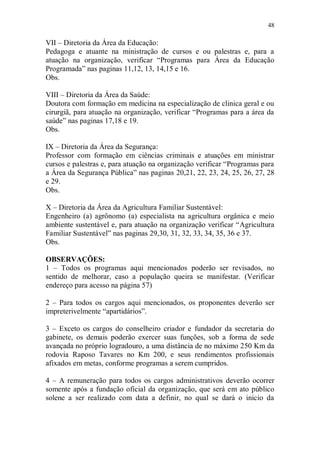 48

VII – Diretoria da Área da Educação:
Pedagoga e atuante na ministração de cursos e ou palestras e, para a
atuação na organização, verificar “Programas para Área da Educação
Programada” nas paginas 11,12, 13, 14,15 e 16.
Obs.

VIII – Diretoria da Área da Saúde:
Doutora com formação em medicina na especialização de clinica geral e ou
cirurgiã, para atuação na organização, verificar “Programas para a área da
saúde” nas paginas 17,18 e 19.
Obs.

IX – Diretoria da Área da Segurança:
Professor com formação em ciências criminais e atuações em ministrar
cursos e palestras e, para atuação na organização verificar “Programas para
a Área da Segurança Pública” nas paginas 20,21, 22, 23, 24, 25, 26, 27, 28
e 29.
Obs.

X – Diretoria da Área da Agricultura Familiar Sustentável:
Engenheiro (a) agrônomo (a) especialista na agricultura orgânica e meio
ambiente sustentável e, para atuação na organização verificar “Agricultura
Familiar Sustentável” nas paginas 29,30, 31, 32, 33, 34, 35, 36 e 37.
Obs.

OBSERVAÇÕES:
1 – Todos os programas aqui mencionados poderão ser revisados, no
sentido de melhorar, caso a população queira se manifestar. (Verificar
endereço para acesso na página 57)

2 – Para todos os cargos aqui mencionados, os proponentes deverão ser
impreterivelmente “apartidários”.

3 – Exceto os cargos do conselheiro criador e fundador da secretaria do
gabinete, os demais poderão exercer suas funções, sob a forma de sede
avançada no próprio logradouro, a uma distância de no máximo 250 Km da
rodovia Raposo Tavares no Km 200, e seus rendimentos profissionais
afixados em metas, conforme programas a serem cumpridos.

4 – A remuneração para todos os cargos administrativos deverão ocorrer
somente após a fundação oficial da organização, que será em ato público
solene a ser realizado com data a definir, no qual se dará o inicio da
 