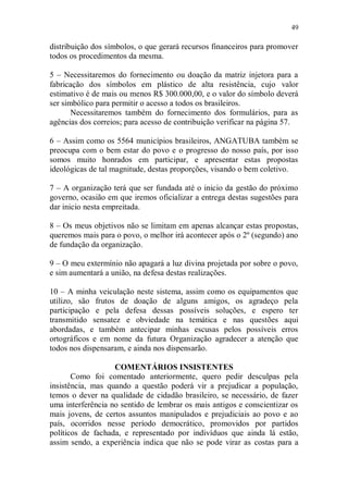 49

distribuição dos símbolos, o que gerará recursos financeiros para promover
todos os procedimentos da mesma.

5 – Necessitaremos do fornecimento ou doação da matriz injetora para a
fabricação dos símbolos em plástico de alta resistência, cujo valor
estimativo é de mais ou menos R$ 300.000,00, e o valor do símbolo deverá
ser simbólico para permitir o acesso a todos os brasileiros.
       Necessitaremos também do fornecimento dos formulários, para as
agências dos correios; para acesso de contribuição verificar na página 57.

6 – Assim como os 5564 municípios brasileiros, ANGATUBA também se
preocupa com o bem estar do povo e o progresso do nosso país, por isso
somos muito honrados em participar, e apresentar estas propostas
ideológicas de tal magnitude, destas proporções, visando o bem coletivo.

7 – A organização terá que ser fundada até o inicio da gestão do próximo
governo, ocasião em que iremos oficializar a entrega destas sugestões para
dar inicio nesta empreitada.

8 – Os meus objetivos não se limitam em apenas alcançar estas propostas,
queremos mais para o povo, o melhor irá acontecer após o 2º (segundo) ano
de fundação da organização.

9 – O meu extermínio não apagará a luz divina projetada por sobre o povo,
e sim aumentará a união, na defesa destas realizações.

10 – A minha veiculação neste sistema, assim como os equipamentos que
utilizo, são frutos de doação de alguns amigos, os agradeço pela
participação e pela defesa dessas possíveis soluções, e espero ter
transmitido sensatez e obviedade na temática e nas questões aqui
abordadas, e também antecipar minhas escusas pelos possíveis erros
ortográficos e em nome da futura Organização agradecer a atenção que
todos nos dispensaram, e ainda nos dispensarão.

                   COMENTÁRIOS INSISTENTES
       Como foi comentado anteriormente, quero pedir desculpas pela
insistência, mas quando a questão poderá vir a prejudicar a população,
temos o dever na qualidade de cidadão brasileiro, se necessário, de fazer
uma interferência no sentido de lembrar os mais antigos e conscientizar os
mais jovens, de certos assuntos manipulados e prejudiciais ao povo e ao
país, ocorridos nesse período democrático, promovidos por partidos
políticos de fachada, e representado por indivíduos que ainda lá estão,
assim sendo, a experiência indica que não se pode virar as costas para a
 