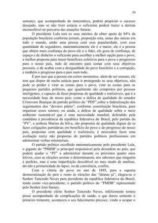 50

sensatez, que acompanhada da matemática, poderá propiciar o sucesso
desejado, mas se não tiver astúcia o suficiente poderá trazer a derrota
inconsolável no percurso das atuações futuras.
       O presidente Lula tem os seus méritos de obter apoio de 84% da
população brasileira conforme jornais, proporção esta, umas das únicas em
todo o mundo, então uma pessoa com essa popularidade, com essa
quantidade de seguidores, matematicamente ele é o maior, ele é a pessoa
que obtém mais confiança do povo ele é o líder, ele goza de confiança, de
espaço e de dinheiro o suficiente para escolher a melhor opção para o povo,
a melhor proposta para trazer benefícios coletivos para o povo e progressos
para o nosso país, indo de encontro para somar com seus objetivos
pessoais, o de acabar com a desigualdade do povo brasileiro e a corrupção,
e também o progresso para o país num todo.
       É por isso que a pessoa em certos momentos, além de ser sensato, ele
tem que dispor de muita astúcia para ir protegendo os seus objetivos, não
pode se perder e virar as costas para o povo, virar as costas para os
pequenos partidos políticos, que igualmente são compostos por pessoas
inteligentes, e capazes de fazer propostas de qualidade e realizáveis, que é a
necessidade hoje do nosso pais; como a defesa de qualidade do senador
Cristovam Buarque do partido político do “PDT”,sobre a federalização dos
seguimentos dos “deveres pátrio”, conforme constituição brasileira, para
organizar esses setores; ou ainda, a defesa de qualidade sobre o meio
ambiente sustentável que é uma necessidade mundial, defendido pela
candidata á presidência da republica federativa do Brasil, pelo partido do
“PV”, a senhora Marina da Silva, são propostas de qualidade dignas de se
fazer coligações partidárias em benefício do povo e do progresso do nosso
país, propostas com qualidade e realizáveis, é necessário fazer uma
avaliação real,e não propostas de partidos políticos profissionais em
administrar verbas ministeriais.
       O partido político escolhido matematicamente pelo presidente Lula,
o gigante do “PMDB”,o principal responsável pela desordem no país, que
poderá ajudar o “PT” a administrar durante os próximos quatro anos
letivos, caso as eleições assinar o determinarem, nós sabemos que ninguém
é perfeito, mas é uma imperfeição descabível no meu modo de analisar,
devido a primariedade do lapso, ou da conivência, confira.
       Com a vitória do povo no ano de 1895, para a suposta
democratização do país e rumo às eleições das “diretas já”, elegeu-se o
Senhor Tancredo Neves para presidente da republica federativa do Brasil,
tendo como vice-presidente, o partido político do “PMDB” representado
pelo Senhor José Sarney.
       O presidente eleito Senhor Tancredo Neves, infelizmente tomou
posse acompanhado de complicações de saúde, o que durou somente o
primeiro trimestre, aconteceu o seu falecimento precoce, vindo a ocupar o
 
