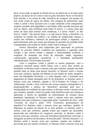 53

povo vai ter onde se agarrar no direito de ser, no direito de se ter mais amor
próprio, de deixar de ser como se diz na gíria, brasileiro froxo ou brasileiro
bola murcha, e ser acima de tudo, brasileiro de coragem, isto porque ele
terá como exigir de agora em diante, terá coragem de patriotismo, para
voltar a cantar o hino nacional com o corpo arrepiado como antigamente,
arrepios causados pela dignidade e o privilégio, deter nascido num país que
será no futuro, uma referência para todos os povos, e a única coisa que
temos de fazer para realizar estas mudanças, é a nossa “união”, se não
houver “união”, não haverá força, e se não houver força, o brasileiro vai
continuar no mundo dos sonhos e na vidinha de sempre,(não esqueça a
estória dos elefantes), submisso da politicagem safada, e enganosa, eu
particularmente acho que temos que proteger as gerações do amanhã senão
a humanidade será extinta no futuro, então vamos começar “já”.
       Iremos determinar uma empreitada para aprovação na próxima
gestão no governo federal, composta por programas e sugestões para
corrigir o que estiver errado e adequar a funcionalidade conforme a
exigência da demanda nas áreas da educação, saúde, segurança,
comunicação, agricultura sustentável, e a imunidade parlamentar
substituída pela “lei de traição nacional”.
       Caso o congresso venha a rejeitar as nossas propostas, caso o
congresso nacional queira medir forças com o povo para insistir na
desordem, os faremos sentir a mesma coisa que sentimos, quando uma bala
perdida mata ou aleija uma pessoa inocente; os faremos sentir a mesma
coisa que sentimos, quando um bêbado ou um tirador de racha, atropela e
mata um trabalhador brasileiro, e o valor daquela vida, é resumido num
pagamento de fiança protegido pela lei da desordem; os faremos sentir a
mesma coisa que sentimos, quando o ECA-Estatuto da Criança e do
Adolescente, invade o bom convívio das nossas crianças, protegendo-os e
propiciando-lhes a prática da “desordem” deixando para traz, a
incapacidade na condução da auto-estima; os faremos sentir a mesma coisa
que sentimos, quando o abuso do poder cede benefícios para um criminoso
ignorando o direito de igualdade na subestimação do restante dessa
população injustiçada; os faremos sentir a mesma coisa que sentimos,
quando uma ação criminosa é engavetada pelas “comissões de ética”, pelo
“conselho de ética”,e pelas “CPI- Comissões parlamentares de
inquéritos”;os faremos sentir a mesma coisa que sentimos, quando os
flagramos na prática do direito de se auto perdoar; os faremos sentir a
mesma coisa que sentimos, quando temos que engolir um descalabro
promovido por indivíduos do congresso nacional; os faremos sentir a
mesma coisa que sentimos, com essa insistência protecionista conivente, à
instigação na pratica da desordem, favorecida pelos” direitos humanos”; os
faremos sentir a mesma coisa que sentimos, quando um acidente é
provocado por um esporte criminoso; os faremos sentir a mesma coisa que
 
