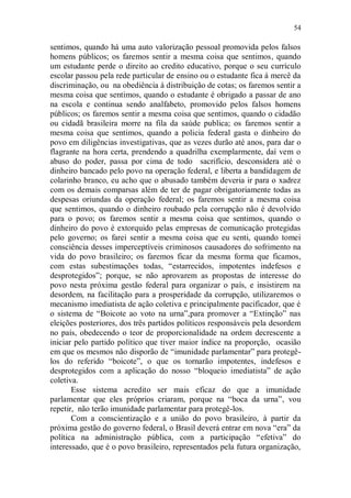 54

sentimos, quando há uma auto valorização pessoal promovida pelos falsos
homens públicos; os faremos sentir a mesma coisa que sentimos, quando
um estudante perde o direito ao credito educativo, porque o seu currículo
escolar passou pela rede particular de ensino ou o estudante fica á mercê da
discriminação, ou na obediência à distribuição de cotas; os faremos sentir a
mesma coisa que sentimos, quando o estudante é obrigado a passar de ano
na escola e continua sendo analfabeto, promovido pelos falsos homens
públicos; os faremos sentir a mesma coisa que sentimos, quando o cidadão
ou cidadã brasileira morre na fila da saúde publica; os faremos sentir a
mesma coisa que sentimos, quando a policia federal gasta o dinheiro do
povo em diligências investigativas, que as vezes durão até anos, para dar o
flagrante na hora certa, prendendo a quadrilha exemplarmente, daí vem o
abuso do poder, passa por cima de todo sacrifício, desconsidera até o
dinheiro bancado pelo povo na operação federal, e liberta a bandidagem de
colarinho branco, eu acho que o abusado também deveria ir para o xadrez
com os demais comparsas além de ter de pagar obrigatoriamente todas as
despesas oriundas da operação federal; os faremos sentir a mesma coisa
que sentimos, quando o dinheiro roubado pela corrupção não é devolvido
para o povo; os faremos sentir a mesma coisa que sentimos, quando o
dinheiro do povo é extorquido pelas empresas de comunicação protegidas
pelo governo; os farei sentir a mesma coisa que eu senti, quando tomei
consciência desses imperceptíveis criminosos causadores do sofrimento na
vida do povo brasileiro; os faremos ficar da mesma forma que ficamos,
com estas subestimações todas, “estarrecidos, impotentes indefesos e
desprotegidos”; porque, se não aprovarem as propostas de interesse do
povo nesta próxima gestão federal para organizar o país, e insistirem na
desordem, na facilitação para a prosperidade da corrupção, utilizaremos o
mecanismo imediatista de ação coletiva e principalmente pacificador, que é
o sistema de “Boicote ao voto na urna”,para promover a “Extinção” nas
eleições posteriores, dos três partidos políticos responsáveis pela desordem
no país, obedecendo o teor de proporcionalidade na ordem decrescente a
iniciar pelo partido político que tiver maior índice na proporção, ocasião
em que os mesmos não disporão de “imunidade parlamentar” para protegê-
los do referido “boicote”, o que os tornarão impotentes, indefesos e
desprotegidos com a aplicação do nosso “bloqueio imediatista” de ação
coletiva.
       Esse sistema acredito ser mais eficaz do que a imunidade
parlamentar que eles próprios criaram, porque na “boca da urna”, vou
repetir, não terão imunidade parlamentar para protegê-los.
       Com a conscientização e a união do povo brasileiro, à partir da
próxima gestão do governo federal, o Brasil deverá entrar em nova “era” da
política na administração pública, com a participação “efetiva” do
interessado, que é o povo brasileiro, representados pela futura organização,
 