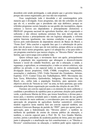 56

desordem está sendo prolongada, a cada projeto que o governo lança,isto
porque não somos organizados, por isso não nos respeitam.
       Essa vangloriação toda é descabida e até constrangedora pela
maneira que é divulgado. Esses programas, não são tão coloridos do jeito
que ele vê, e acredito que o presidente não seja daltônico, porque os
referidos programas sociais lançados na sua gestão são incompletos, alguns
omissos e lesivos aos dependentes e principalmente eleitoreiros o
PRONAF- programa nacional da agricultura familiar, não é organizado o
suficiente e não oferece nenhuma estrutura fixa nem móvel, não tem
estrutura técnica e principalmente não em logística adequada; a reforma
agrária funciona igualmente, nas mesmas condições o que os tornam
lesivos pelo endividamento do dependente através do Banco do Brasil; a
“Fome Zero” falta concluir a segunda fase que é a substituição do peixe
pela vara de pescar; é claro que ele tem méritos, porque abriu-se as portas
para dar inicio nestes programas, agora é só adequá-los; a luz para todos é
um programa conclusivo que merece elogios, os “Deveres Pátrio” são uma
lástima, que o povo paga com a própria vida.
       Quero reforçar aqui, e novamente fazer um apelo, principalmente
para a população dos seguimentos que abrangem o desenvolvimento
humano e social do cidadão brasileiro, que são a educação, a saúde, a
segurança, a agricultura, as comunicações, e todos os setores coletivos, seja
público ou privado, e em especial todos os meios de comunicação na
divulgação desses propósitos, OAB, CNBB, evangélicos, magistrados,
associações e sindicatos, UNE- União Nacional dos Estudantes, Artistas,
Espíritas. CUT- Central Única dos Trabalhadores, MST- Movimento dos
Sem Terra, Ribeirinhos, Quilombolas, Indígenas, Movimento Gay do
Brasil, etc., enfim toda a população brasileira, para apoiarem estes
objetivos através do “boicote ao voto” na urna, na hora oportuna; que serão
orientados pela futura organização por ocasião das eleições do ano 2014.
       Faremos um convite especial para a ex-ministra do meio ambiente e
candidata a presidência da republica para as próximas eleições pelo partido
verde, a professora Marina da Silva, que trouxe benefícios e divisas para o
nosso país, e mostrou seriedade para o mundo, por ocasião da sua gestão
como ministra do meio ambiente, a convidaremos para nos apoiar junto à
aprovação do programa de agricultura familiar sustentável, conforme
modelo sugestivo nesta matéria fará um convite especial também, aos
senhores Cristovam Buarque do partido do “PDT”, para nos apoiar junto a
aprovação, para a federalização dos “Deveres pátrio”, e também na
melhoria da qualidade de ensino do sistema publico da educação, e
também, o convite especial para o Prof. Dr. Sr. Ives Gandra Martins,
escritor, jurista e presidente da academia paulista de letras, para nos apoiar
junto à adequação e a atualização nas leis constitucionais e, os “Direitos e
Deveres” constitucionais na educação, e também pedir apoio especial ao
 