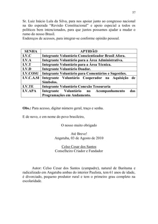 57

Sr. Luiz Inácio Lula da Silva, para nos apoiar junto ao congresso nacional
na tão esperada “Revisão Constitucional” e apoio especial a todos os
políticos bem intencionados, para que juntos possamos ajudar a mudar o
rumo do nosso Brasil.
Endereços de acessos, para integrar-se conforme opinião pessoal.


  SENHA                             APTIDÃO
I.V.C        Integrante Voluntário Conscientizador Brasil Afora.
I.V.A        Integrante Voluntário para a Área Administrativa.
I.V.T        Integrante Voluntário para a Área Técnica.
I.V.D        Integrante Voluntário Doador.
I.V.COSU     Integrante Voluntário para Comentários e Sugestões.
I.V.C.A.SI   Integrante Voluntário Cooperador na Aquisição de
             Símbolos.
I.V.TE       Integrante Voluntário Conexão Tesouraria
I.V.APA      Integrante Voluntário no Acompanhamento das
             Programações em Andamento.


Obs.: Para acesso, digitar número geral, traço e senha.

E de novo, e em nome do povo brasileiro,

                          O nosso muito obrigado

                               Até Breve!
                     Angatuba, 03 de Agosto de 2010

                         Celso Cesar dos Santos
                      Conselheiro Criador e Fundador



      Autor: Celso Cesar dos Santos (cumpadre), natural de Buritama e
radicalizado em Angatuba ambas do interior Paulista, tem 61 anos de idade,
é divorciado, pequeno produtor rural e tem o primeiro grau completo na
escolaridade.
 
