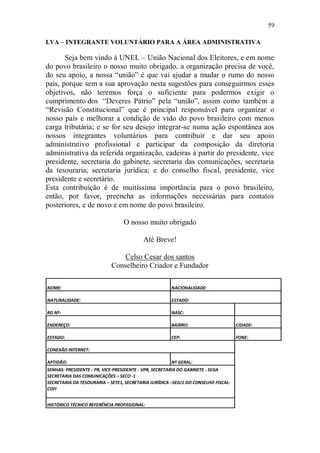 59

I.VA – INTEGRANTE VOLUNTÁRIO PARA A ÁREA ADMINISTRATIVA

       Seja bem vindo à UNEL – União Nacional dos Eleitores, e em nome
do povo brasileiro o nosso muito obrigado, a organização precisa de você,
do seu apoio, a nossa “união” é que vai ajudar a mudar o rumo do nosso
país, porque sem a sua aprovação nesta sugestões para conseguirmos esses
objetivos, não teremos força o suficiente para podermos exigir o
cumprimento dos “Deveres Pátrio” pela “união”, assim como também a
“Revisão Constitucional” que é principal responsável para organizar o
nosso país e melhorar a condição de vido do povo brasileiro com menos
carga tributária; e se for seu desejo integrar-se numa ação espontânea aos
nossos integrantes voluntários para contribuir e dar seu apoio
administrativo profissional e participar da composição da diretoria
administrativa da referida organização, cadeiras à partir do presidente, vice
presidente, secretaria do gabinete, secretaria das comunicações, secretaria
da tesouraria, secretaria jurídica; e do conselho fiscal, presidente, vice
presidente e secretário.
Esta contribuição é de muitíssima importância para o povo brasileiro,
então, por favor, preencha as informações necessárias para contatos
posteriores, e de novo e em nome do povo brasileiro.

                                 O nosso muito obrigado

                                          Até Breve!

                                Celso Cesar dos santos
                            Conselheiro Criador e Fundador

NOME:                                                 NACIONALIDADE:

NATURALIDADE:                                         ESTADO:

RG Nº:                                                NASC:

ENDEREÇO:                                             BAIRRO:                      CIDADE:

ESTADO:                                               CEP:                         FONE:

CONEXÃO INTERNET:

APTIDÃO:                                              Nº GERAL:
SENHAS: PRESIDENTE - PR, VICE-PRESIDENTE - VPR, SECRETARIA DO GABINETE - SEGA
SECRETARIA DAS COMUNICAÇÕES – SECO -1
SECRETARIA DA TESOURARIA – SETE1, SECRETARIA JURÍDICA –SEJU1 DO CONSELHO FISCAL-
COFI


HISTÓRICO TÉCNICO REFERÊNCIA PROFISSIONAL:
 