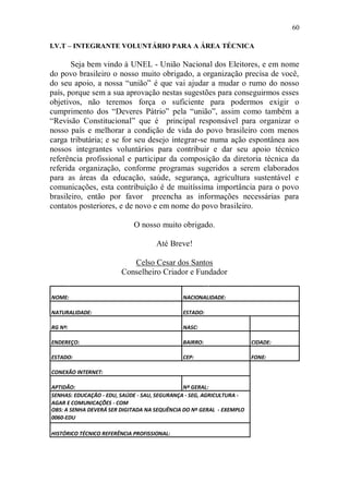 60

I.V.T – INTEGRANTE VOLUNTÁRIO PARA A ÁREA TÉCNICA

       Seja bem vindo à UNEL - União Nacional dos Eleitores, e em nome
do povo brasileiro o nosso muito obrigado, a organização precisa de você,
do seu apoio, a nossa “união” é que vai ajudar a mudar o rumo do nosso
país, porque sem a sua aprovação nestas sugestões para conseguirmos esses
objetivos, não teremos força o suficiente para podermos exigir o
cumprimento dos “Deveres Pátrio” pela “união”, assim como também a
“Revisão Constitucional” que é principal responsável para organizar o
nosso país e melhorar a condição de vida do povo brasileiro com menos
carga tributária; e se for seu desejo integrar-se numa ação espontânea aos
nossos integrantes voluntários para contribuir e dar seu apoio técnico
referência profissional e participar da composição da diretoria técnica da
referida organização, conforme programas sugeridos a serem elaborados
para as áreas da educação, saúde, segurança, agricultura sustentável e
comunicações, esta contribuição é de muitíssima importância para o povo
brasileiro, então por favor preencha as informações necessárias para
contatos posteriores, e de novo e em nome do povo brasileiro.

                             O nosso muito obrigado.

                                     Até Breve!

                           Celso Cesar dos Santos
                        Conselheiro Criador e Fundador


NOME:                                        NACIONALIDADE:

NATURALIDADE:                                ESTADO:

RG Nº:                                       NASC:

ENDEREÇO:                                    BAIRRO:                  CIDADE:

ESTADO:                                      CEP:                     FONE:

CONEXÃO INTERNET:

APTIDÃO:                                      Nº GERAL:
SENHAS: EDUCAÇÃO - EDU, SAÚDE - SAU, SEGURANÇA - SEG, AGRICULTURA -
AGAR E COMUNICAÇÕES - COM
OBS: A SENHA DEVERÁ SER DIGITADA NA SEQUÊNCIA DO Nº GERAL - EXEMPLO
0060-EDU

HISTÓRICO TÉCNICO REFERÊNCIA PROFISSIONAL:
 