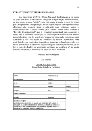 61

I.V.D – INTEGRANTE VOLUNTÁRIO DOADOR

       Seja bem vindo à UNEL - União Nacional dos Eleitores, e em nome
do povo brasileiro o nosso muito obrigado, a organização precisa de você,
do seu apoio, a nossa “união” é que vai ajudar a mudar o rumo do nosso
país, porque sem a sua aprovação nestas sugestões para conseguirmos esses
objetivos, não teremos força o suficiente para podermos exigir o
cumprimento dos “Deveres Pátrio” pela “união”, assim como também a
“Revisão Constitucional” que é principal responsável para organizar o
nosso país e melhorar a condição de vida do povo brasileiro com menos
carga tributária; e se for seu desejo integrar-se numa ação espontânea para
contribuir e dar seu apoio na condição de doador espontâneo, esta
contribuição é de muitíssima importância para o povo brasileiro, então por
favor preencha as informações necessárias para contatos posteriores, ou se
for o caso de doador no anonimato verifique na seqüência nº da conta
bancária receptora, e de novo e em nome do povo brasileiro.

                                   O nosso muito obrigado.

                                        Até Breve!

                             Celso Cesar dos Santos
                          Conselheiro Criador e Fundador


NOME:                                             NACIONALIDADE:

NATURALIDADE:                                     ESTADO:

RG Nº:                                            NASC:

ENDEREÇO:                                         BAIRRO:              CIDADE:

ESTADO:                                           CEP:                 FONE:

CONEXÃO INTERNET:

APTIDÃO:                                          Nº GERAL:

OBJETO DA DOAÇÃO:
CONTA BANCÁRIA RECEPTORA Nº: BANCO: 001 - AG:6573-0 - C/C: 400.021-8
TOMADOR: DR. VALDEVINO RODRIGUES - DIRETOR DA SECRETARIA JURIDICA DA
ORGANIZAÇÃO OBS: CONTA CORRENTE PROVISÓRIA ATÉ REGISTRO OFICIAL DA
ORGANIZAÇÃO JUNTO AOS ORGÃOS COMPETENTES.
 