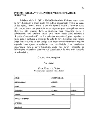 62

I.V.COSU – INTEGRANTE VOLUNTÁRIO PARA COMENTÁRIOS E
SUGESTÕES

       Seja bem vindo à UNEL - União Nacional dos Eleitores, e em nome
do povo brasileiro o nosso muito obrigado, a organização precisa de você,
do seu apoio, a nossa “união” é que vai ajudar a mudar o rumo do nosso
país, porque sem a sua aprovação nestas sugestões para conseguirmos esses
objetivos, não teremos força o suficiente para podermos exigir o
cumprimento dos “Deveres Pátrio” pela união, assim como também a
“Revisão Constitucional” que é a principal responsável para organizar o
nosso país e melhorar a condição de vida do povo brasileiro com menos
carga tributária; e se for seu desejo fazer algum comentário ou dar alguma
sugestão, para ajudar a melhorar, esta contribuição é de muitíssima
importância para o povo brasileiro, então por favor preencha as
informações necessárias para contatos posteriores, e de novo e em nome do
povo brasileiro.

                        O nosso muito obrigado.

                               Até Breve!

                        Celso Cesar dos Santos
                     Conselheiro Criador e Fundador

NOME:                                  NACIONALIDADE:

NATURALIDADE:                          ESTADO:

RG Nº:                                 NASC:

ENDEREÇO:                              BAIRRO:             CIDADE:

ESTADO:                                CEP:                FONE:

CONEXÃO INTERNET:

Nº GERAL:

HISTÓRICO:
 