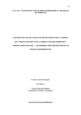 63

I.V.C.A.SI – INTEGRANTE VOLUNTÁRIO COOPERADOR NA AQUISIÇÃO
                          DE SÍMBOLOS




(APTIDÃO EM FASE DE CAPITAÇÃO DE RECURSOS PARA A COMPRA

  DO “MOLDE INJETOR” PARA A FABRICAÇÃO DOS SÍMBOLOS E

“FORMULARIOS POSTAIS” + - R$ 400.000,00; TORNAREMOS PÚBLICO O

                  INICIO DA DISTRIBUIÇÃO)




                    O nosso muito obrigado.

                          Até Breve!

                    Celso Cesar dos Santos
                 Conselheiro Criador e Fundador




                 SOLICITAÇÃO DE SÍMBOLOS
 