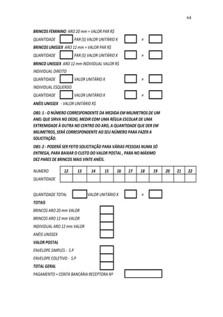 64


BRINCOS FEMININO ARO 20 mm = VALOR PAR R$
QUANTIDADE               PAR (S) VALOR UNITÁRIO X         =
BRINCOS UNISSEX ARO 12 mm = VALOR PAR R$
QUANTIDADE               PAR (S) VALOR UNITÁRIO X         =
BRINCO UNISSEX ARO 12 mm INDIVIDUAL VALOR R$
INDIVIDUAL DIREITO
QUANTIDADE               VALOR UNITÁRIO X                 =
INDIVIDUAL ESQUERDO
QUANTIDADE               VALOR UNITÁRIO X                 =
ANÉIS UNISSEX - VALOR UNITÁRIO R$
OBS: 1 - O NÚMERO CORRESPONDENTE DA MEDIDA EM MILIMETROS DE UM
ANEL QUE SIRVA NO DEDO, MEDIR COM UMA RÉGUA ESCOLAR DE UMA
EXTREMIDADE À OUTRA NO CENTRO DO ARO, A QUANTIDADE QUE DER EM
MILIMETROS, SERÁ CORRESPONDENTE AO SEU NÚMERO PARA FAZER A
SOLICITAÇÃO.
OBS: 2 - PODERÁ SER FEITO SOLICITAÇÃO PARA VÁRIAS PESSOAS NUMA SÓ
ENTREGA, PARA BAIXAR O CUSTO DO VALOR POSTAL , PARA NO MÁXIMO
DEZ PARES DE BRINCOS MAIS VINTE ANÉIS.

NUMERO          12        13      14     15     16   17   18   19   20   21   22
QUANTIDADE


QUANTIDADE TOTAL                VALOR UNITÁRIO X          =
TOTAIS
BRINCOS ARO 20 mm VALOR
BRINCOS ARO 12 mm VALOR
INDIVIDUAL ARO 12 mm VALOR
ANÉIS UNISSEX
VALOR POSTAL
ENVELOPE SIMPLES - S.P
ENVELOPE COLETIVO - S.P
TOTAL GERAL
PAGAMENTO = CONTA BANCÁRIA RECEPTORA Nº
 