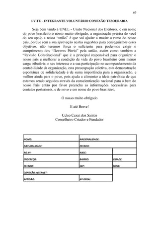 65

         I.V.TE – INTEGRANTE VOLUNTÁRIO CONEXÃO TESOURARIA

       Seja bem vindo à UNEL - União Nacional dos Eleitores, e em nome
do povo brasileiro o nosso muito obrigado, a organização precisa de você
do seu apoio a nossa “união” é que vai ajudar a mudar o rumo do nosso
país, porque sem a sua aprovação nestas sugestões para conseguirmos esses
objetivos, não teremos força o suficiente para podermos exigir o
cumprimento dos “Deveres Pátrio” pela união, assim como também a
“Revisão Constitucional” que é a principal responsável para organizar o
nosso país e melhorar a condição de vida do povo brasileiro com menos
carga tributária; o seu interesse e a sua participação no acompanhamento da
contabilidade da organização, esta preocupação coletiva, esta demonstração
espontânea de solidariedade é de suma importância para a organização, e
melhor ainda para o povo, pois ajuda a alimentar a ideia patriótica de que
estamos sendo seguidos através da conscientização nacional para o bem do
nosso País então por favor preencha as informações necessárias para
contatos posteriores, e de novo e em nome do povo brasileiro,

                         O nosso muito obrigado

                               E até Breve!

                        Celso Cesar dos Santos
                     Conselheiro Criador e Fundador




NOME:                                NACIONALIDADE:

NATURALIDADE:                        ESTADO:

RG Nº:                               NASC:

ENDEREÇO:                            BAIRRO:               CIDADE:

ESTADO:                              CEP:                  FONE:

CONEXÃO INTERNET:

APTIDÃO:                             Nº GERAL:
 