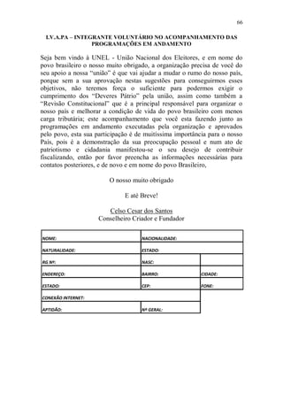 66

 I.V.A.PA – INTEGRANTE VOLUNTÁRIO NO ACOMPANHAMENTO DAS
                 PROGRAMAÇÕES EM ANDAMENTO

Seja bem vindo à UNEL - União Nacional dos Eleitores, e em nome do
povo brasileiro o nosso muito obrigado, a organização precisa de você do
seu apoio a nossa “união” é que vai ajudar a mudar o rumo do nosso país,
porque sem a sua aprovação nestas sugestões para conseguirmos esses
objetivos, não teremos força o suficiente para podermos exigir o
cumprimento dos “Deveres Pátrio” pela união, assim como também a
“Revisão Constitucional” que é a principal responsável para organizar o
nosso país e melhorar a condição de vida do povo brasileiro com menos
carga tributária; este acompanhamento que você esta fazendo junto as
programações em andamento executadas pela organização e aprovados
pelo povo, esta sua participação é de muitíssima importância para o nosso
País, pois é a demonstração da sua preocupação pessoal e num ato de
patriotismo e cidadania manifestou-se o seu desejo de contribuir
fiscalizando, então por favor preencha as informações necessárias para
contatos posteriores, e de novo e em nome do povo Brasileiro,

                        O nosso muito obrigado

                              E até Breve!

                       Celso Cesar dos Santos
                    Conselheiro Criador e Fundador

NOME:                               NACIONALIDADE:

NATURALIDADE:                       ESTADO:

RG Nº:                              NASC:

ENDEREÇO:                           BAIRRO:               CIDADE:

ESTADO:                             CEP:                  FONE:

CONEXÃO INTERNET:

APTIDÃO:                            Nº GERAL:
 