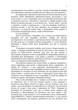 5

constitucional de livre arbítrio, o que fere o direito de liberdade do cidadão
para administrar a educação exemplar dos seus filhos, dos seus sucessores.
       Os seguimentos responsáveis pelo desenvolvimento humano do povo
brasileiro, foram abandonados administrativamente, provocando o caos
nestes setores, e com a impunidade, gerar essa liberdade descriteriosa para
a população promover a desordem e, encurralar o cidadão brasileiro para
buscar na iniciativa privada, os seus direitos aos “deveres pátrio”, que são
a educação, a saúde, a segurança,etc., e com este abandono, beneficiar a
iniciativa privada, e que são hoje, detentores de verdadeiros impérios
financeiros , as custas de muitas vidas, o desequilibro social, psíquico e
escravizador da população carente, usada criminosamente.
       E os governantes?
       Para os governantes, a liberdade e atos secretos, atos imperceptíveis
protegidos por uma imunidade criminosa, redigida por pessoas
inescrupulosas e de má índole e, aprovada por muitos indivíduos que ainda
lá estão, para que a corrupção continue prosperando, e o povo brasileiro
fabricando a matéria prima dessa prosperidade, que são os impostos
abusivos.
        O abandono ao pequeno produtor rural trouxe o despovoamento no
campo, a migração desesperada da mão de obra para as áreas urbanas, a
procura da sobrevivência, deixando para traz, aos que ficaram o
afrouxamento da própria estima acompanhada da incapacidade produtiva e
estimulada pela desesperança, o que ajudou a propiciar a contaminação
desenfreada do meio ambiente, pela falta de interesse ao pequeno produtor
rural, e a ausência da responsabilidade política.
       Não podemos esquecer que foram criadas, as agências reguladoras e
outros organismos, para apoiar a administração desses seguimentos, no
sentido de “ordenar”, e que respondem hierarquicamente a esses
ministérios, mas mostram suas fragilidades no decorrer das suas atuações, e
descumprem as execuções de suas atribuições, de seus objetivos pela qual
foram criadas, e aguçam cada vez mais o imperceptível goela abaixo nos
brasileiros, com as alegações de que a capacidade no limite de trabalho do
numero de agentes, não atendem a demanda territorial.
       Oras, se der prioridade para a “sensatez, a obviedade e a ética”,isto
irá determinar, que, se tem que primeiro ajustar a casa, organizar a
locomotiva, para depois rebocar os vagões, tem que localizar o que está
errado, o que está pendente, os imperceptíveis, e corrigi-los, esta prevenção
deveria de ocupar a base para o lançamento do “PAC- Programa de
aceleração do crescimento”, para que os trilhos desses objetivos não
provoquem o descarrilamento da locomotiva com seus vagões, e não
acontecer mais, o que aconteceu e está acontecendo com as comunicações,
justiça,PROCON e Anatel,o desentrosamento ministerial, é o que acarreta
certas considerações que podemos qualificá-los de erros primários mas
 