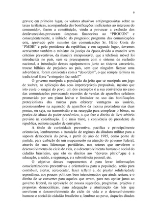 6

graves; em primeiro lugar, os valores abusivos antiprogressistas sobre as
taxas tarifaricas, acompanhada das bonificações ineficientes ao interesse do
consumidor, ferem a constituição, vindo a provocar a exclusão dos
desfavorecidos,provocam despesas financeiras ao “PROCON” e
conseqüentemente, a inibição do progresso; programa das comunicações
este, aprovado pelo ministro das comunicações Sr. Hélio Costa do
“PMDB” e pelo presidente da república; e em segundo lugar, devemos
acrescentar também o ministro da justiça da época,devido a maneira sem
critérios preventivos, da maneira irresponsável, que a telefonia móvel foi
introduzida no país, sem se preocuparem com o sistema de reclusão
nacional, a introdução desses equipamentos junto ao sistema carcerário,
trouxe bilhões de prejuízos ao país, sem que ninguém fizesse uma
advertência, foram coniventes com a “desordem”, o que sempre termina na
tradicional frase “e ninguém faz nada?”
       O governo manipula a população do jeito que se manipula um jogo
de xadrez, na aplicação dos seus imperceptíveis propositais, mesmo que
isto custe o sangue do povo; um dos exemplos é a sua conivência no caso
das comunicações provocando recordes de vendas de aparelhos celulares
promovido por um plano lesivo e limitador no uso das bonificações
protecionistas das marcas para oferecer vantagens ao usuário,
pressionando-o na aquisição de aparelhos da mesma prestadora nas duas
pontas, ou seja, na transmissão e na recepção para completar o bônus, na
pratica do abuso do poder econômico, o que fere o direito de livre arbítrio
previsto na constituição. E o mais triste, a conivência do presidente da
republica, outrora caçador de corruptos.
       A título de curiosidade preventiva, pacifica e principalmente
orientativa, lembraremos a transição de regimes da ditadura militar para a
suposta democracia do povo, a partir do ano de 1985, como ponto de
partida, para exibição de um mapeamento na atuação do governo federal,
através de suas lideranças partidárias, nos setores que envolvem o
desenvolvimento do ciclo de vida, e o desenvolvimento humano e social do
cidadão brasileiro, que são os direitos aos “deveres pátrio”,que é a
educação, a saúde, a segurança, e a subsistência pessoal, etc.
       O objetivo desses mapeamentos é para levar informações
conscientizadoras preventivas e orientativas para a população, serão para
contribuir, alertar, acrescentar, fazer refletir e, de prestar solidariedade
espontânea, aos poucos políticos bem intencionados que ainda restam, e o
direito de se converter para aqueles que erram, para nos apoiar junto ao
governo federal, na aprovação de nossas sugestões, programas, projetos e
propostas democráticas, para adequação e atualização das leis que
envolvem o desenvolvimento do ciclo de vida e o desenvolvimento
humano e social do cidadão brasileiro e, lembrar ao povo, daqueles ditados
 