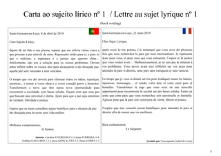 3
Carta ao sujeito lírico nº 1 / Lettre au sujet lyrique nº 1
(back writing)
Saint-Germain-en-Laye, 8 de abril de 2019
Caro Sujeito Lírico,
depois de ter lido o seu poema, reparei que me referiu várias vezes e
que procura a paz através de mim. Represento então para si, e para os
que o rodeiam, a esperança e a justiça que querem obter…
Infelizmente, não sou a solução para os vossos problemas. Devem
antes refletir sobre os vossos atos para alcançarem a tão desejada paz,
aquela paz sem vencedor e sem vencidos.
O tempo que vos dei servirá para eliminar todos os ódios, injustiças,
mentiras... e tornar a vossa alma e o vosso coração puros e honestos.
Transformem a raiva que têm numa nova oportunidade para
reconstruir a sociedade com bases sólidas. Façam com que essa paz
que buscam seja universal e eterna. Ajam para que a paz seja sinónimo
de verdade, liberdade e justiça.
Espero que os meus conselhos sejam benéficos para o alcance da paz
tão desejada para levarem uma vida melhor.
Melhores cumprimentos,
O Senhor
Autoria: Carolina VITORIANO 3-1,Emma FERREIRA 3-4,
Estéban GAILLARD 3-3, Letícia GONÇALVES 3-2, Paulo GOMES 3-1
Saint-Germain-en-Laye, 21 mars 2019
Cher Sujet Lyrique,
après avoir lu ton poème, j’ai remarqué que vous avez dit plusieurs
fois que vous recherchez la paix par mon intermédiaire. Je représente
donc pour vous, et pour ceux qui vous entourent, l’espoir et la justice
que vous voulez avoir… Malheureusement, je ne suis pas la solution à
vos problèmes. Vous devez avant tout réfléchir sur vos actes pour
atteindre la paix si désirée, cette paix sans vainqueur et sans vaincus.
Le temps que je vous ai donné servira pour éradiquer toutes les haines,
injustices, mensonges… et rendre votre âme et votre cœur purs et
honnêtes. Transformez la rage que vous avez en une nouvelle
opportunité pour reconstruire la société sur des bases solides. Faites en
sorte que cette paix que vous recherchez soit universelle et éternelle.
Agissez pour que la paix soit synonyme de vérité, liberté et justice.
J’espère que mes conseils seront bénéfiques pour atteindre la paix si
désirée afin de mener une vie meilleure.
Bien cordialement,
Le Seigneur
(traduit par l’enseignante Isabel da Costa)
 