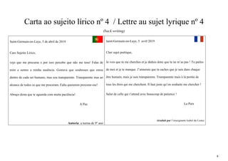 6
Carta ao sujeito lírico nº 4 / Lettre au sujet lyrique nº 4
(back writing)
Saint-Germain-en-Laye, 5 de abril de 2019
Caro Sujeito Lírico,
vejo que me procuras e por isso percebo que não me tens! Falas de
mim e sentes a minha ausência. Gostava que soubesses que estou
dentro de cada ser humano, mas sou transparente. Transparente mas ao
alcance de todos os que me procuram. Falta quererem procurar-me!
Abraço desta que te aguarda com muita paciência!
A Paz
Autoria: a turma de 9º ano
Saint-Germain-en-Laye, 5 avril 2019
Cher sujet poétique,
Je vois que tu me cherches et je déduis donc que tu ne m’as pas ! Tu parles
de moi et je te manque. J’aimerais que tu saches que je suis dans chaque
être humain, mais je suis transparente. Transparente mais à la portée de
tous les êtres qui me cherchent. Il faut juste qu’on souhaite me chercher !
Salut de celle qui t’attend avec beaucoup de patience !
La Paix
(traduit par l’enseignante Isabel da Costa)
 