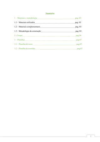 Sumário
1 – Materiais e metodologia

pag. 03

1.1 – Materiais utilizados

pag. 03

1.2 – Materiais complementares

pag. 03

1.3 – Metodologia da construção

pag. 03

2– Croqui

pag.06

3 – Planilhas

pag.07

3.1 – Planilha de custo

pag.07

3.2 – Planilha de reuniões

pag.07

2

 