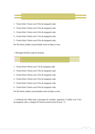 1 – Foram feitas 3 barras com 4 fios de espaguete cada.
2 – Foram feitas 4 barras com 5 fios de espaguete cada.
3 – Foram feitas 3 barras com 6 fios de espaguete cada.
4 – Foram feitas 4 barras com 7 fios de espaguete cada.
5 – Foram feitas 3 barras com 8 fios de espaguete cada.
Por fim foram coladas e posicionadas como na figura a cima.

c, Montagem da barra superior da ponte

1 – Foram feitas 4 barras com 1 fio de espaguete cada.
2 – Foram feitas 3 barras com 2 fios de espaguete cada.
3 – Foram feitas 4 barras com 3 fios de espaguete cada.
4 – Foram feitas 3 barras com 4 fios de espaguete cada.
5 – Foram feitas 4 barras com 5 fios de espaguete cada.
6 – Foram feitas 3 barras com 6 fios de espaguete cada.
Por fim foram coladas e posicionadas como na figura a cima.

d, Confecção dos trilhos para a passagem do carrinho, separamos 13 pilhas com 5 fios
de espaguete cada, a colagem foi feita da mesma forma do item ‘’a’’.

4

 