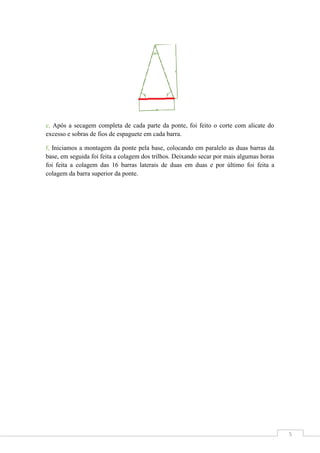 e, Após a secagem completa de cada parte da ponte, foi feito o corte com alicate do
excesso e sobras de fios de espaguete em cada barra.
f, Iniciamos a montagem da ponte pela base, colocando em paralelo as duas barras da
base, em seguida foi feita a colagem dos trilhos. Deixando secar por mais algumas horas
foi feita a colagem das 16 barras laterais de duas em duas e por último foi feita a
colagem da barra superior da ponte.

5

 
