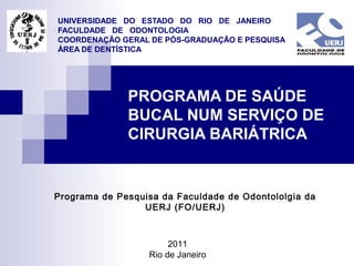 UNIVERSIDADE DO ESTADO DO RIO DE JANEIRO
FACULDADE DE ODONTOLOGIA
COORDENAÇÃO GERAL DE PÓS-GRADUAÇÃO E PESQUISA
ÁREA DE DENTÍSTICA

PROGRAMA DE SAÚDE
BUCAL NUM SERVIÇO DE
CIRURGIA BARIÁTRICA

Programa de Pesquisa da Faculdade de Odontololgia da
UERJ (FO/UERJ)

2011
Rio de Janeiro

 