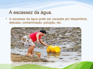 A escassez da água.
• A escassez da água pode ser causada por desperdício,
descaso, contaminação, poluição, etc.

 