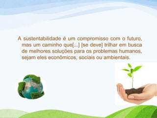 A sustentabilidade é um compromisso com o futuro,
mas um caminho que[...] [se deve] trilhar em busca
de melhores soluções para os problemas humanos,
sejam eles econômicos, sociais ou ambientais.

 