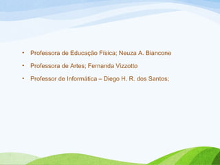 •

Professora de Educação Física; Neuza A. Biancone

•

Professora de Artes; Fernanda Vizzotto

•

Professor de Informática – Diego H. R. dos Santos;

 