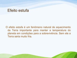 Efeito estufa

O efeito estufa é um fenômeno natural de aquecimento
da Terra importante para manter a temperatura do
planeta em condições para a sobrevivência. Sem ele a
Terra seria muito fria.

 
