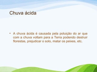 Chuva ácida

• A chuva ácida é causada pela poluição do ar que
com a chuva voltam para a Terra podendo destruir
florestas, prejudicar o solo, matar os peixes, etc.

 