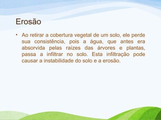 Erosão
• Ao retirar a cobertura vegetal de um solo, ele perde
sua consistência, pois a água, que antes era
absorvida pelas raízes das árvores e plantas,
passa a infiltrar no solo. Esta infiltração pode
causar a instabilidade do solo e a erosão.

 