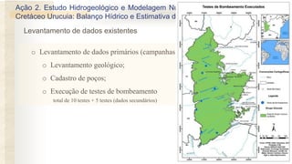 Ação 2. Estudo Hidrogeológico e Modelagem Numérica de Fluxo do Aquífero
Cretáceo Urucuia: Balanço Hídrico e Estimativa de Recursos Explotáveis.
o Levantamento de dados primários (campanhas de campo)
o Levantamento geológico;
o Cadastro de poços;
o Execução de testes de bombeamento
total de 10 testes + 5 testes (dados secundários)
Levantamento de dados existentes
 
