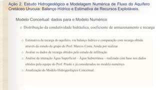 o Estimativa da recarga do aquífero, via balanço hídrico e comparação com recarga obtida
através do estudo do grupo do Prof. Marcos Costa. Ainda por realizar
o Avaliar os dados de recarga obtidos pelo estudo de infiltração
o Análise da interação Água Superficial – Água Subterrânea – realizada com base nos dados
obtidos pela equipe do Prof. Pruski e já considerados no modelo numérico.
o Atualização do Modelo Hidrogeológico Conceitual.
o Distribuição da condutividade hidráulica, coeficiente de armazenamento e recarga
Ação 2. Estudo Hidrogeológico e Modelagem Numérica de Fluxo do Aquífero
Cretáceo Urucuia: Balanço Hídrico e Estimativa de Recursos Explotáveis.
Modelo Conceitual: dados para o Modelo Numérico
 