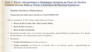 Modelo Numérico (Matemático)
Para as simulações  SAU baiano subdividido em 4 bacias:
✓ Bacias do Rio Grande Alto e Rio Grande Médio,
✓ Bacia do Rio Corrente, e
✓ Bacia do Rio Carinhanha;
✓ Simulações iniciadas com o rio Corrente: homogeneidade, disponibilidade de informações  avaliação
de dificuldades e do comportamento geral do aquífero;
✓ Simulações:
✓ Estado estacionário para todas as bacias, e
✓ Estado transiente nas bacias do rio Grande Alto e rio Corrente, devido a disponibilidade de
informações de monitoramento.
Preparação dos dados para entrada no Visual MODFLOW
Ação 2. Estudo Hidrogeológico e Modelagem Numérica de Fluxo do Aquífero
Cretáceo Urucuia: Balanço Hídrico e Estimativa de Recursos Explotáveis.
 