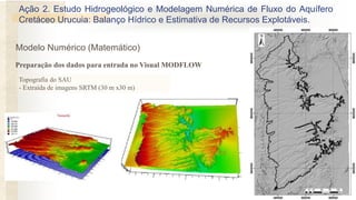 Topografia do SAU
- Extraída de imagens SRTM (30 m x30 m)
Ação 2. Estudo Hidrogeológico e Modelagem Numérica de Fluxo do Aquífero
Cretáceo Urucuia: Balanço Hídrico e Estimativa de Recursos Explotáveis.
Preparação dos dados para entrada no Visual MODFLOW
Modelo Numérico (Matemático)
 