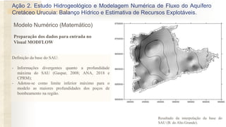 Definição da base do SAU:
- Informações divergentes quanto a profundidade
máxima do SAU (Gaspar, 2008; ANA, 2018 e
CPRM);
- Adotou-se como limite inferior máximo para o
modelo as maiores profundidades dos poços de
bombeamento na região.
Resultado da interpolação da base do
SAU (B. do Alto Grande).
Preparação dos dados para entrada no
Visual MODFLOW
Ação 2. Estudo Hidrogeológico e Modelagem Numérica de Fluxo do Aquífero
Cretáceo Urucuia: Balanço Hídrico e Estimativa de Recursos Explotáveis.
Modelo Numérico (Matemático)
 