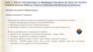 Elaboração do modelo com base nas campanhas de campo e no levantamento de dados.
✓ Modelo Hidrogeológico Numérico (Visual MODFLOW);
✓ Modelagem numérica inicial: Estado Estacionário;
✓ Modelagem Numérica: Estado Transiente (quando houver dados disponíveis)
Premissas adotadas para a construção dos modelos:
✓ Aquífero livre, homogêneo (ocorrência de aquitardos – Gaspar, 2006);
✓ Drenagens superficiais conectadas ao aquífero;
✓ Limites do aquífero: limites “no flow” (tipo 2) (base e laterais) ou dreno; e
✓ MALHA: ~200.000 células ativas, duas ou três camadas (aquífero mais raso, ativamente
conectada aos rios; aquífero livre mais profundo).
Ação 2. Estudo Hidrogeológico e Modelagem Numérica de Fluxo do Aquífero
Cretáceo Urucuia: Balanço Hídrico e Estimativa de Recursos Explotáveis.
Modelo conceitual  Numérico
Modelo Numérico (Matemático)
 