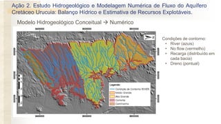 • Condições de contorno:
• River (azuis)
• No flow (vermelho)
• Recarga (distribuído em
cada bacia)
• Dreno (pontual)
Ação 2. Estudo Hidrogeológico e Modelagem Numérica de Fluxo do Aquífero
Cretáceo Urucuia: Balanço Hídrico e Estimativa de Recursos Explotáveis.
Modelo Hidrogeológico Conceitual  Numérico
 