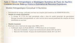 o Distribuição da recarga: realizada com base nas estações pluviométricas do HIDROWEB/ANA.
o Modelo no estado estacionário:
o % recarga  17,3% do total precipitado sobre a área de estudo (princípio da parcimônia).
Recarga simulada correspondendo ao valor real da chuva mensal ponderada das estações da bacia
distribuída em sua área.
o Modelo transiente:
o Realizado com o intervalo de tempo entre 2008 e 2017;
o Calibração: dados da Rede RIMAS – CPRM (bacia do rio Corrente):
o Bacia do Carinhanha: 11 poços de monitoramento (desde 2015 até 2017)
o Bacia do Alto Grande: 38 poços de monitoramento (desde 2011 até 2017.
Ação 2. Estudo Hidrogeológico e Modelagem Numérica de Fluxo do Aquífero
Cretáceo Urucuia: Balanço Hídrico e Estimativa de Recursos Explotáveis.
Modelo Hidrogeológico Conceitual  Numérico
 
