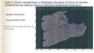 Modelo Numérico
Visual MODFLOW
Domínio da Simulação da Bacia do
Alto Grande.
Ação 2. Estudo Hidrogeológico e Modelagem Numérica de Fluxo do Aquífero
Cretáceo Urucuia: Balanço Hídrico e Estimativa de Recursos Explotáveis.
 