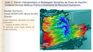 Modelo Numérico
Visual MODFLOW: Bacia do Alto
Grande
Cargas hidráulicas calculadas no estado
estacionário:
- variaram de 868m a 562.9 m
 utilizadas como cargas iniciais do
modelo transiente.
Ação 2. Estudo Hidrogeológico e Modelagem Numérica de Fluxo do Aquífero
Cretáceo Urucuia: Balanço Hídrico e Estimativa de Recursos Explotáveis.
 