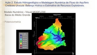 - Potenciometria
Modelo Numérico - Visual MODFLOW:
Bacia do Médio Grande
Ação 2. Estudo Hidrogeológico e Modelagem Numérica de Fluxo do Aquífero
Cretáceo Urucuia: Balanço Hídrico e Estimativa de Recursos Explotáveis.
 
