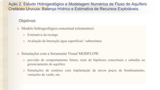 Objetivos:
Ação 2. Estudo Hidrogeológico e Modelagem Numérica de Fluxo do Aquífero
Cretáceo Urucuia: Balanço Hídrico e Estimativa de Recursos Explotáveis.
o Modelo hidrogeológico conceitual (elementos):
o Estimativa da recarga
o Avaliação da Interação água superficial / subterrânea
o Simulações com a ferramenta Visual MODFLOW:
o previsão de comportamento futuro, teste de hipóteses conceituais e subsídio ao
gerenciamento do aquífero
o Simulações de cenários com implantação de novos poços de bombeamento,
variações de vazão, etc.
 
