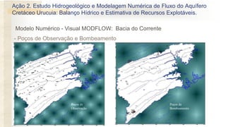 - Poços de Observação e Bombeamento
Poços de
Observação
Poços de
Bombeamento
Modelo Numérico - Visual MODFLOW: Bacia do Corrente
Ação 2. Estudo Hidrogeológico e Modelagem Numérica de Fluxo do Aquífero
Cretáceo Urucuia: Balanço Hídrico e Estimativa de Recursos Explotáveis.
 