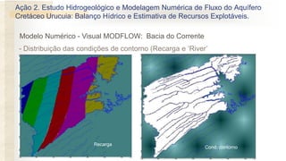 - Distribuição das condições de contorno (Recarga e ‘River’
Recarga
Cond. contorno
Modelo Numérico - Visual MODFLOW: Bacia do Corrente
Ação 2. Estudo Hidrogeológico e Modelagem Numérica de Fluxo do Aquífero
Cretáceo Urucuia: Balanço Hídrico e Estimativa de Recursos Explotáveis.
 