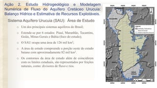 o Um dos principais sistemas aquíferos do Brasil;
o Estende-se por 6 estados: Piauí, Maranhão, Tocantins,
Goiás, Minas Gerais e Bahia (foco do estudo);
o O SAU ocupa uma área de 126 mil km2;
o A área de estudo compreende a porção oeste do estado
baiano com aproximadamente 82 mil km2.
o Os contornos da área de estudo além de coincidirem
com os limites estaduais, são representados por feições
naturais, como: divisores de fluxo e rios.
Ação 2. Estudo Hidrogeológico e Modelagem
Numérica de Fluxo do Aquífero Cretáceo Urucuia:
Balanço Hídrico e Estimativa de Recursos Explotáveis.
Sistema Aquífero Urucuia (SAU): Área de Estudo
 