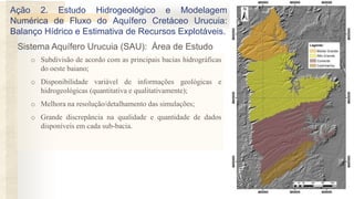 o Subdivisão de acordo com as principais bacias hidrográficas
do oeste baiano;
o Disponibilidade variável de informações geológicas e
hidrogeológicas (quantitativa e qualitativamente);
o Melhora na resolução/detalhamento das simulações;
o Grande discrepância na qualidade e quantidade de dados
disponíveis em cada sub-bacia.
Sistema Aquífero Urucuia (SAU): Área de Estudo
Ação 2. Estudo Hidrogeológico e Modelagem
Numérica de Fluxo do Aquífero Cretáceo Urucuia:
Balanço Hídrico e Estimativa de Recursos Explotáveis.
 