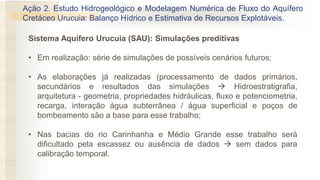 Ação 2. Estudo Hidrogeológico e Modelagem Numérica de Fluxo do Aquífero
Cretáceo Urucuia: Balanço Hídrico e Estimativa de Recursos Explotáveis.
Sistema Aquífero Urucuia (SAU): Simulações preditivas
• Em realização: série de simulações de possíveis cenários futuros;
• As elaborações já realizadas (processamento de dados primários,
secundários e resultados das simulações  Hidroestratigrafia,
arquitetura - geometria, propriedades hidráulicas, fluxo e potenciometria,
recarga, interação água subterrânea / água superficial e poços de
bombeamento são a base para esse trabalho;
• Nas bacias do rio Carinhanha e Médio Grande esse trabalho será
dificultado pela escassez ou ausência de dados  sem dados para
calibração temporal.
 